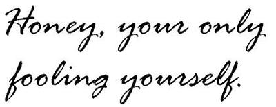 honey, your only fooling yourself.